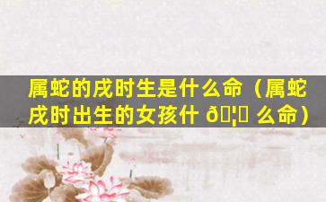 属蛇的戌时生是什么命（属蛇戌时出生的女孩什 🦁 么命）